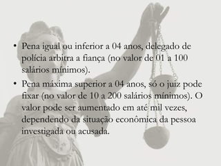 • Pena igual ou inferior a 04 anos, delegado de
  polícia arbitra a fiança (no valor de 01 a 100
  salários mínimos).
• Pena máxima superior a 04 anos, só o juiz pode
  fixar (no valor de 10 a 200 salários mínimos). O
  valor pode ser aumentado em até mil vezes,
  dependendo da situação econômica da pessoa
  investigada ou acusada.
 