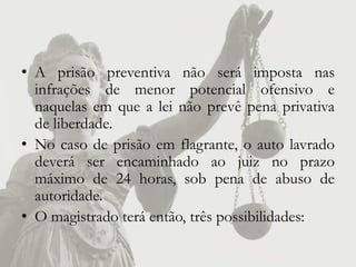 • A prisão preventiva não será imposta nas
  infrações de menor potencial ofensivo e
  naquelas em que a lei não prevê pena privativa
  de liberdade.
• No caso de prisão em flagrante, o auto lavrado
  deverá ser encaminhado ao juiz no prazo
  máximo de 24 horas, sob pena de abuso de
  autoridade.
• O magistrado terá então, três possibilidades:
 