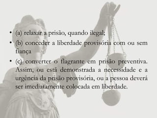 • (a) relaxar a prisão, quando ilegal;
• (b) conceder a liberdade provisória com ou sem
  fiança
• (c) converter o flagrante em prisão preventiva.
  Assim, ou está demonstrada a necessidade e a
  urgência da prisão provisória, ou a pessoa deverá
  ser imediatamente colocada em liberdade.
 