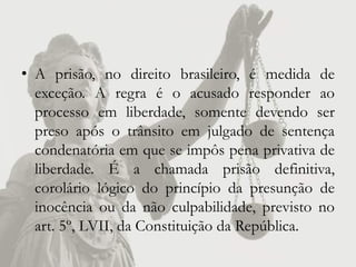 • A prisão, no direito brasileiro, é medida de
  exceção. A regra é o acusado responder ao
  processo em liberdade, somente devendo ser
  preso após o trânsito em julgado de sentença
  condenatória em que se impôs pena privativa de
  liberdade. É a chamada prisão definitiva,
  corolário lógico do princípio da presunção de
  inocência ou da não culpabilidade, previsto no
  art. 5º, LVII, da Constituição da República.
 