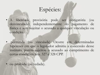 Espécies:
• A liberdade provisória pode ser obrigatória (ou
  desvinculada); independentemente do pagamento de
  fiança e sem sujeitar o acusado a qualquer vinculação ou
  condição.

• permitida (ou vinculada) Ocorre em determinadas
  hipóteses em que o legislador admitiu a concessão desse
  instituto, porém sujeitou o acusado ao cumprimento de
  certas condições arts. 327 e 328 CPP.

• ou proibida (ou vedada).
 