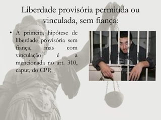 Liberdade provisória permitida ou
          vinculada, sem fiança:
• A primeira hipótese de
  liberdade provisória sem
  fiança,    mas       com
  vinculação      é      a
  mencionada no art. 310,
  caput, do CPP,
 
