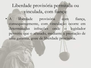Liberdade provisória permitida ou
          vinculada, com fiança:
• A    liberdade     provisória    com      fiança,
  consequentemente, com vinculação ocorre em
  determinadas infrações onde o legislador
  permitiu que o acusado, mediante a prestação de
  uma garantia, goze de liberdade provisória.
 