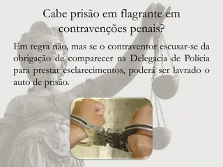 Cabe prisão em flagrante em
         contravenções penais?
Em regra não, mas se o contraventor escusar-se da
obrigação de comparecer na Delegacia de Polícia
para prestar esclarecimentos, poderá ser lavrado o
auto de prisão.
 