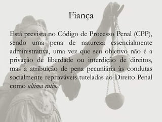 Fiança
Está prevista no Código de Processo Penal (CPP),
sendo uma pena de natureza essencialmente
administrativa, uma vez que seu objetivo não é a
privação de liberdade ou interdição de direitos,
mas a atribuição de pena pecuniária às condutas
socialmente reprováveis tuteladas ao Direito Penal
como ultima ratio.
 