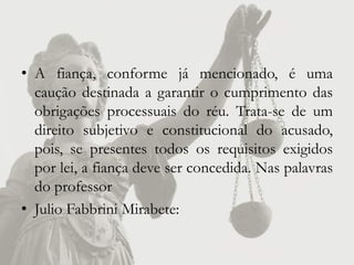 • A fiança, conforme já mencionado, é uma
  caução destinada a garantir o cumprimento das
  obrigações processuais do réu. Trata-se de um
  direito subjetivo e constitucional do acusado,
  pois, se presentes todos os requisitos exigidos
  por lei, a fiança deve ser concedida. Nas palavras
  do professor
• Julio Fabbrini Mirabete:
 