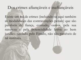 Dos crimes afiançáveis e inafiançáveis
Existe um rol de crimes (incluindo-se aqui também
as modalidades das contravenções penais) que são
passíveis de fiança, contudo, outros, pela sua
natureza e pela potencialidade lesiva ao bem
jurídico tutelado pelo Estado, não são passíveis de
tal instituto.
 