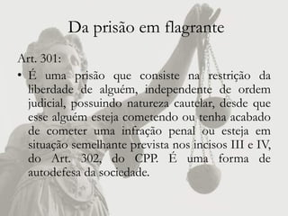 Da prisão em flagrante
Art. 301:
• É uma prisão que consiste na restrição da
  liberdade de alguém, independente de ordem
  judicial, possuindo natureza cautelar, desde que
  esse alguém esteja cometendo ou tenha acabado
  de cometer uma infração penal ou esteja em
  situação semelhante prevista nos incisos III e IV,
  do Art. 302, do CPP. É uma forma de
  autodefesa da sociedade.
 