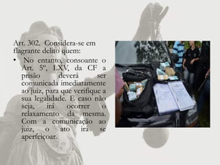 Art. 302. Considera-se em
flagrante delito quem:
• No entanto, consoante o
   Art. 5º, LXV, da CF a
   prisão       deverá       ser
   comunicada imediatamente
   ao juiz, para que verifique a
   sua legalidade. E caso não
   seja,    irá    ocorrer     o
   relaxamento da mesma.
   Com a comunicação ao
   juiz, o ato irá se
   aperfeiçoar.
 