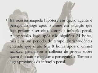 • Irá ocorrer naquela hipótese em que o agente é
  perseguido logo após o crime em situação que
  faça presumir ser ele o autor da infração penal.
  A expressão logo após não significa 24 horas,
  mas sim um período de tempo. (jurisprudência
  entende que é até 6 a 8 horas após o crime)
  razoável para haver a colheita de provas sobre
  quem é o autor e iniciar a perseguição. Tempo e
  lugar próximos da infração penal.
 