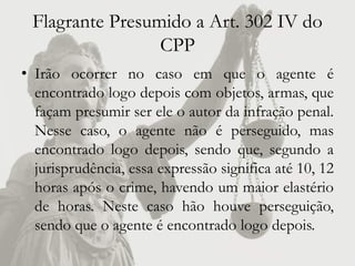 Flagrante Presumido a Art. 302 IV do
                 CPP
• Irão ocorrer no caso em que o agente é
  encontrado logo depois com objetos, armas, que
  façam presumir ser ele o autor da infração penal.
  Nesse caso, o agente não é perseguido, mas
  encontrado logo depois, sendo que, segundo a
  jurisprudência, essa expressão significa até 10, 12
  horas após o crime, havendo um maior elastério
  de horas. Neste caso hão houve perseguição,
  sendo que o agente é encontrado logo depois.
 