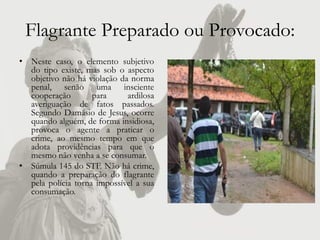 Flagrante Preparado ou Provocado:
• Neste caso, o elemento subjetivo
  do tipo existe, mas sob o aspecto
  objetivo não há violação da norma
  penal, senão uma insciente
  cooperação        para     ardilosa
  averiguação de fatos passados.
  Segundo Damásio de Jesus, ocorre
  quando alguém, de forma insidiosa,
  provoca o agente a praticar o
  crime, ao mesmo tempo em que
  adota providências para que o
  mesmo não venha a se consumar.
• Súmula 145 do STF. Não há crime,
  quando a preparação do flagrante
  pela polícia torna impossível a sua
  consumação.
 