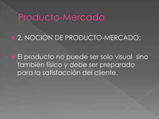  2. NOCIÓN DE PRODUCTO-MERCADO:
 El producto no puede ser solo visual sino
también físico y debe ser preparado
para la satisfacción del cliente.
 