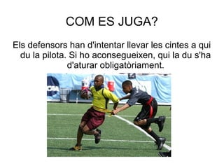 COM ES JUGA?
Els defensors han d'intentar llevar les cintes a qui
  du la pilota. Si ho aconsegueixen, qui la du s'ha
               d'aturar obligatòriament.
 