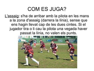 COM ES JUGA?
L'assaig: s'ha de arribar amb la pilota en les mans
   a la zona d'assaig (darrera la línia), sense que
    ens hagin llevat cap de les dues cintes. Si el
   jugador tira o li cau la pilota una vegada haver
          passat la línia, no valen els punts.
 