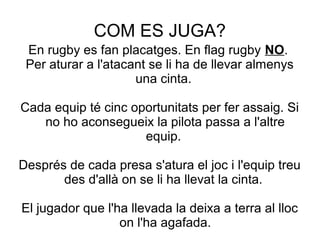 COM ES JUGA?
 En rugby es fan placatges. En flag rugby NO.
 Per aturar a l'atacant se li ha de llevar almenys
                     una cinta.

Cada equip té cinc oportunitats per fer assaig. Si
   no ho aconsegueix la pilota passa a l'altre
                     equip.

Després de cada presa s'atura el joc i l'equip treu
       des d'allà on se li ha llevat la cinta.

El jugador que l'ha llevada la deixa a terra al lloc
                  on l'ha agafada.
 