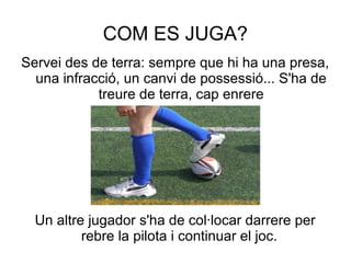 COM ES JUGA?
Servei des de terra: sempre que hi ha una presa,
  una infracció, un canvi de possessió... S'ha de
            treure de terra, cap enrere




  Un altre jugador s'ha de col·locar darrere per
          rebre la pilota i continuar el joc.
 