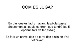 COM ES JUGA?


 En cas que es faci un avant, la pilota passa
 directament a l'equip contrari, que tendrà les 5
          oportunitats de fer assaig.

Es farà un servei des de terra des d'allà on s'ha
                   fet l'avant.
 