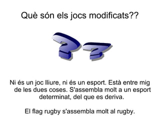 Què són els jocs modificats??




Ni és un joc lliure, ni és un esport. Està entre mig
 de les dues coses. S'assembla molt a un esport
           determinat, del que es deriva.

     El flag rugby s'assembla molt al rugby.
 