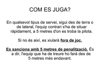 COM ES JUGA?

En qualsevol tipus de servei, sigui des de terra o
     de lateral, l'equip contrari s'ha de situar
  ràpidament, a 5 metres d'on es troba la pilota.

      Si no és així, es xiularà fora de joc.

Es sanciona amb 5 metres de penalització. És
  a dir, l'equip que ha de treure ho farà des de
             5 metres més endavant.
 