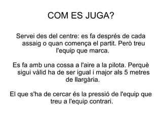 COM ES JUGA?

  Servei des del centre: es fa després de cada
   assaig o quan comença el partit. Però treu
               l'equip que marca.

Es fa amb una cossa a l'aire a la pilota. Perquè
 sigui vàlid ha de ser igual i major als 5 metres
                   de llargària.

El que s'ha de cercar és la pressió de l'equip que
              treu a l'equip contrari.
 