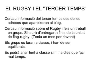 EL RUGBY I EL “TERCER TEMPS”
Cercau informació del tercer temps des de les
 adreces que apareixeran al blog.
Cercau informació sobre el Rugby i feis un treball
 en grups. S'haurà d'entregar a final de la unitat
 de flag-rugby. (Teniu un mes per davant)
Els grups es faran a classe, i han de ser
  equilibrats.
Es podrà anar fent a classe si hi ha dies que faci
 mal temps.
 
