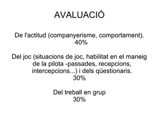 AVALUACIÓ

 De l'actitud (companyerisme, comportament).
                      40%

Del joc (situacions de joc, habilitat en el maneig
        de la pilota -passades, recepcions,
       intercepcions...) i dels qüestionaris.
                        30%

               Del treball en grup
                      30%
 