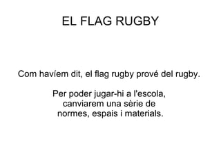 EL FLAG RUGBY



Com havíem dit, el flag rugby prové del rugby.

        Per poder jugar-hi a l'escola,
          canviarem una sèrie de
         normes, espais i materials.
 