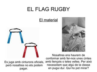 EL FLAG RUGBY
                           El material




                                     Nosaltres ens haurem de
                                conformar amb fer-nos unes cintes
Es juga amb cinturons oficials, amb llençols o teles velles. Per això
 però nosaltres no els podem necessitam que algú de la classe
           pagar.                 en pugui dur. Qui ho pot mirar?
 