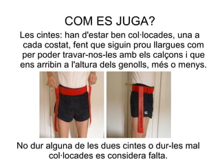 COM ES JUGA?
Les cintes: han d'estar ben col·locades, una a
 cada costat, fent que siguin prou llargues com
per poder travar-nos-les amb els calçons i que
ens arribin a l'altura dels genolls, més o menys.




No dur alguna de les dues cintes o dur-les mal
        col·locades es considera falta.
 