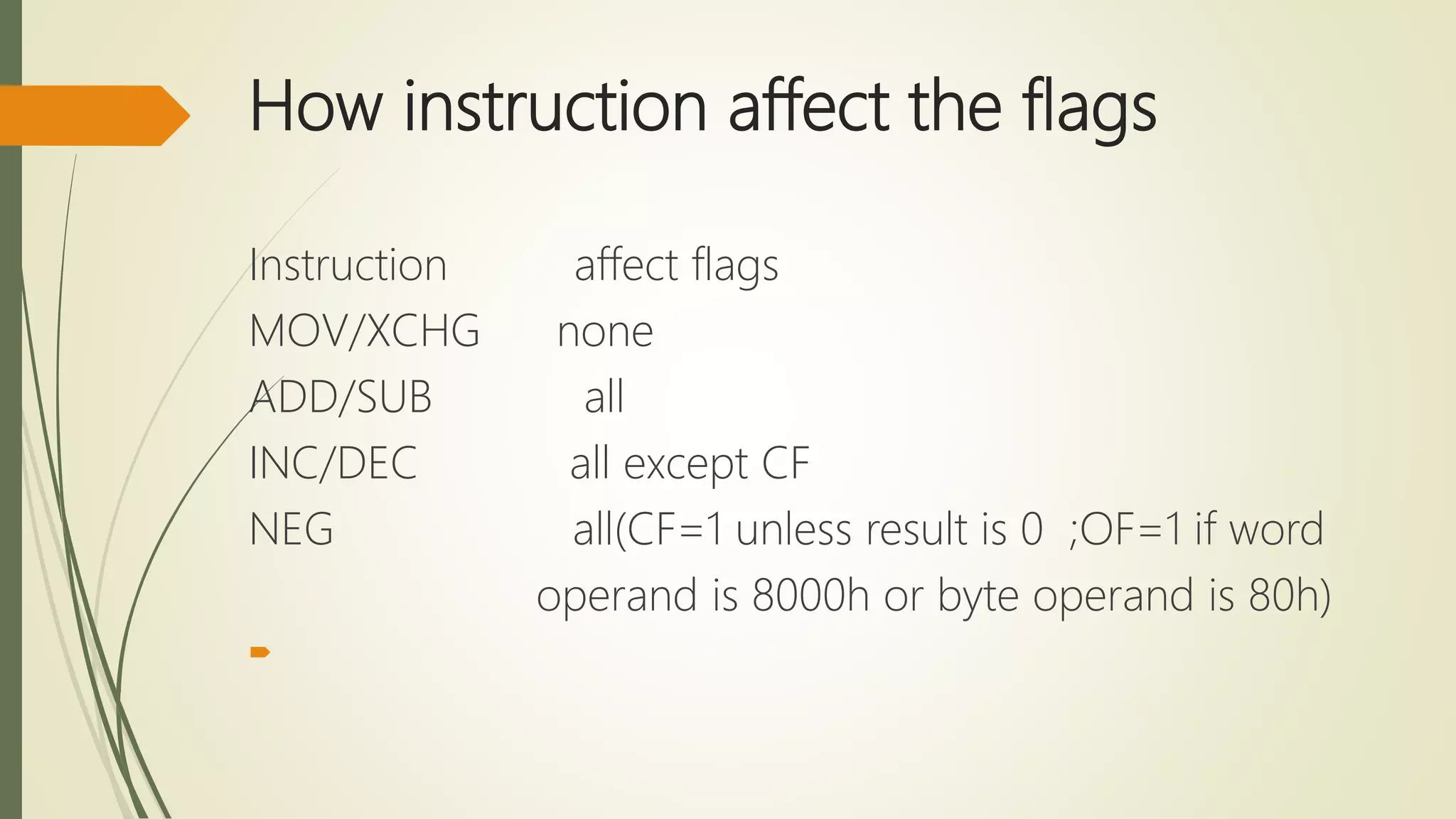How instruction affect the flags
Instruction affect flags
MOV/XCHG none
ADD/SUB all
INC/DEC all except CF
NEG all(CF=1 unless result is 0 ;OF=1 if word
operand is 8000h or byte operand is 80h)

 