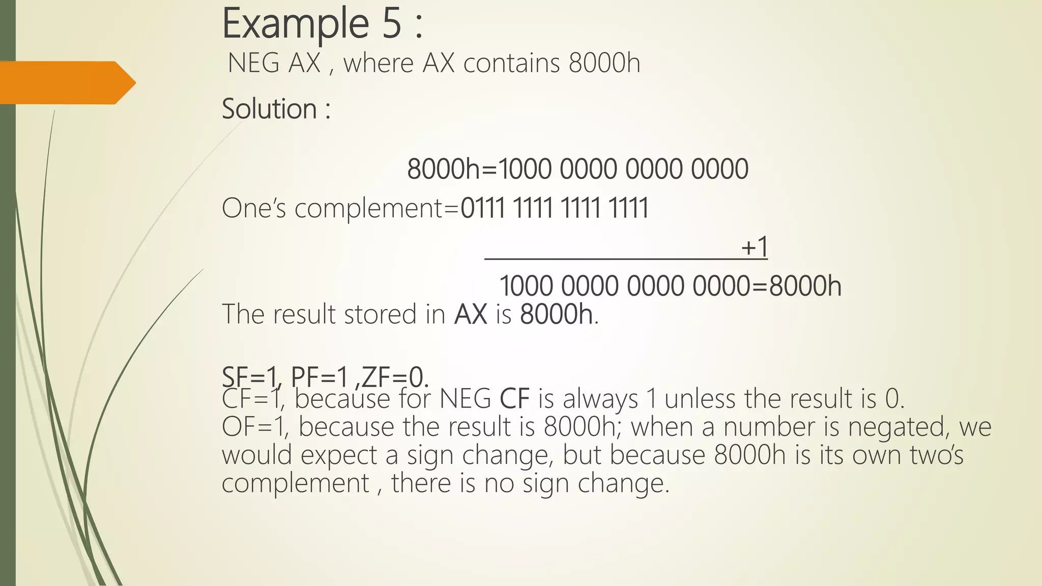 Example 5 :
NEG AX , where AX contains 8000h
Solution :
8000h=1000 0000 0000 0000
One’s complement=0111 1111 1111 1111
+1
1000 0000 0000 0000=8000h
The result stored in AX is 8000h.
SF=1, PF=1 ,ZF=0.
CF=1, because for NEG CF is always 1 unless the result is 0.
OF=1, because the result is 8000h; when a number is negated, we
would expect a sign change, but because 8000h is its own two’s
complement , there is no sign change.
 