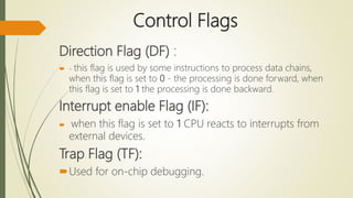 Control Flags
Direction Flag (DF) :
 - this flag is used by some instructions to process data chains,
when this flag is set to 0 - the processing is done forward, when
this flag is set to 1 the processing is done backward.
Interrupt enable Flag (IF):
 when this flag is set to 1 CPU reacts to interrupts from
external devices.
Trap Flag (TF):
Used for on-chip debugging.
 