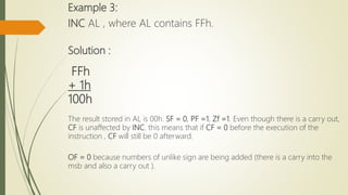 Example 3:
INC AL , where AL contains FFh.
Solution :
FFh
+ 1h
100h
The result stored in AL is 00h. SF = 0, PF =1, Zf =1. Even though there is a carry out,
CF is unaffected by INC. this means that if CF = 0 before the execution of the
instruction , CF will still be 0 afterward.
OF = 0 because numbers of unlike sign are being added (there is a carry into the
msb and also a carry out ).
 