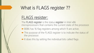 What is FLAGS register ??
FLAGS resister:
The FLAGS register is the status register in Intel x86
microprocessors that contains the current state of the processor.
 8086 has 16 flag registers among which 9 are active.
 The purpose of the FLAGS register is to indicate the status of
the processor.
 It does this by setting the individual bits called flags.
 