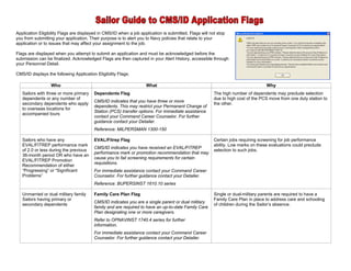 Application Eligibility Flags are displayed in CMS/ID when a job application is submitted. Flags will not stop
you from submitting your application. Their purpose is to alert you to Navy policies that relate to your
application or to issues that may affect your assignment to the job.

Flags are displayed when you attempt to submit an application and must be acknowledged before the
submission can be finalized. Acknowledged Flags are then captured in your Alert History, accessible through
your Personnel Detail.

CMS/ID displays the following Application Eligibility Flags:

                  Who                                               What                                                          Why
   Sailors with three or more primary    Dependents Flag                                                The high number of dependents may preclude selection
   dependents or any number of                                                                          due to high cost of the PCS move from one duty station to
                                         CMS/ID indicates that you have three or more
   secondary dependents who apply                                                                       the other.
                                         dependents. This may restrict your Permanent Change of
   to overseas locations for
                                         Station (PCS) transfer options. For immediate assistance
   accompanied tours
                                         contact your Command Career Counselor. For further
                                         guidance contact your Detailer.
                                         Reference: MILPERSMAN 1300-150

   Sailors who have any                  EVAL/Fitrep Flag                                               Certain jobs requiring screening for job performance
   EVAL/FITREP performance mark                                                                         ability. Low marks on these evaluations could preclude
                                         CMS/ID indicates you have received an EVAL/FITREP
   of 2.0 or less during the previous                                                                   selection to such jobs.
                                         performance mark or promotion recommendation that may
   36-month period OR who have an
                                         cause you to fail screening requirements for certain
   EVAL/FITREP Promotion
                                         requisitions.
   Recommendation of either
   “Progressing” or “Significant         For immediate assistance contact your Command Career
   Problems”                             Counselor. For further guidance contact your Detailer.
                                         Reference: BUPERSINST 1610.10 series

   Unmarried or dual military family     Family Care Plan Flag                                          Single or dual-military parents are required to have a
   Sailors having primary or                                                                            Family Care Plan in place to address care and schooling
                                         CMS/ID indicates you are a single parent or dual military
   secondary dependents                                                                                 of children during the Sailor’s absence.
                                         family and are required to have an up-to-date Family Care
                                         Plan designating one or more caregivers.
                                         Refer to OPNAVINST 1740.4 series for further
                                         information.
                                         For immediate assistance contact your Command Career
                                         Counselor. For further guidance contact your Detailer.
 