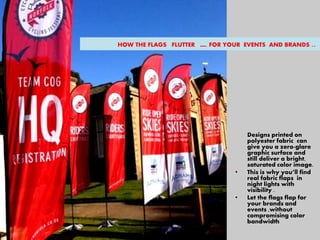 Designs printed on
polyester fabric can
give you a zero-glare
graphic surface and
still deliver a bright,
saturated color image.
• This is why you’ll find
real fabric flaps in
night lights with
visibility .
• Let the flags flap for
your brands and
events ,without
compromising color
bandwidth
HOW THE FLAGS FLUTTER …. FOR YOUR EVENTS AND BRANDS ..
 