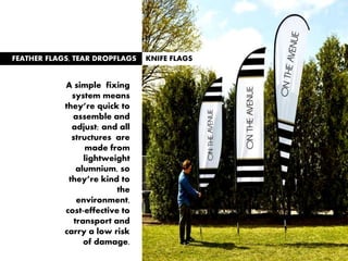FEATHER FLAGS, TEAR DROPFLAGS KNIFE FLAGS
A simple fixing
system means
they’re quick to
assemble and
adjust; and all
structures are
made from
lightweight
alumnium, so
they’re kind to
the
environment,
cost-effective to
transport and
carry a low risk
of damage.
 