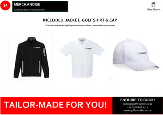 Whale Watching
14 MERCHANDISE
Gary Player Black Knight Collection
TAILOR-MADE FOR YOU!
INCLUDED: JACKET, GOLF SHIRT & CAP
*Tone-on-tone Black Knight logo embroidered on back – personalised upon request
ENQUIRE TO BOOK!
carlos@golftraveller.co.za
+27 (0)76 606 2312
www.golftraveller.co.za
 