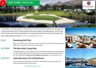“Camps Bay is a trendy suburb, 7 minutes from the centre the city of Cape Town. Set against an
impressive backdrop of the Twelve Apostles Mountain Range, Camps Bay Beach is one of Cape
Town’s largest and most beautiful beaches. Camps Bay restaurants and bars line the palm-tree
promenade opposite the beach.”www.campsbaytourism.com
GOLF Steenberg Golf Club
Rated as one of the top three courses to visit in South Africa situated in the lush Constantia
Valley, just 20 minutes from the centre of Cape Town.
ACCOMM The Bay Hotel, Camps Bay
The Bay Hotel boasts an unrivalled location in the heart of the glitzy Camps Bay. Relax with
a sunset cocktail, a treatment in the on-site spa or some time lounging around one of the
four sea-facing pools. Choose from the Village N Life Portfolio - www.villagenlife.com
ACTIVITY Table Mountain (V & A Waterfront)
Visit one of the Seven Wonders of The World, Table Mountain and enjoy a light lunch
whilst absorbing the breath-taking views.
www.golftraveller.co.za
CAPE TOWN – DAYS 1 & 26
 
