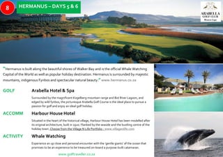 “Hermanus is built along the beautiful shores of Walker Bay and is the official Whale Watching
Capital of the World as well as popular holiday destination. Hermanus is surrounded by majestic
mountains, indigenous Fynbos and spectacular natural beauty.”www.hermanus.co.za
GOLF Arabella Hotel & Spa
Surrounded by the magnificent Kogelberg mountain range and Bot River Lagoon, and
edged by wild fynbos, the picturesque Arabella Golf Course is the ideal place to pursue a
passion for golf and enjoy an ideal golf holiday.
ACCOMM Harbour House Hotel
Situated in the heart of the historical village, Harbour House Hotel has been modelled after
its original architecture, built in 1920. Flanked by the seaside and the bustling centre of the
holiday town. Choose from the Village N Life Portfolio - www.villagenlife.com
ACTIVITY Whale Watching
Experience an up close and personal encounter with the ‘gentle giants’ of the ocean that
promises to be an experience to be treasured on-board a purpose-built catamaran.
www.golftraveller.co.za
HERMANUS – DAYS 5 & 68
 