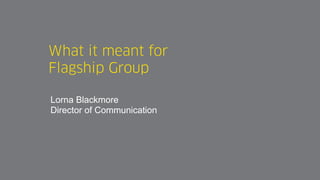 What it meant for
Flagship Group
Lorna Blackmore
Director of Communication
 