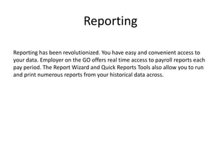 Reporting 
Reporting has been revolutionized. You have easy and convenient access to 
your data. Employer on the GO offers real time access to payroll reports each 
pay period. The Report Wizard and Quick Reports Tools also allow you to run 
and print numerous reports from your historical data across. 
 
