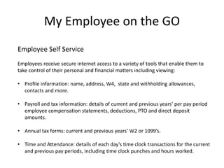 My Employee on the GO 
Employee Self Service 
Employees receive secure internet access to a variety of tools that enable them to 
take control of their personal and financial matters including viewing: 
• Profile information: name, address, W4, state and withholding allowances, 
contacts and more. 
• Payroll and tax information: details of current and previous years’ per pay period 
employee compensation statements, deductions, PTO and direct deposit 
amounts. 
• Annual tax forms: current and previous years’ W2 or 1099’s. 
• Time and Attendance: details of each day’s time clock transactions for the current 
and previous pay periods, including time clock punches and hours worked. 
 