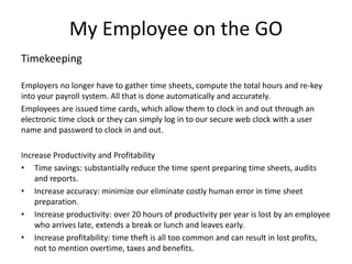 My Employee on the GO 
Timekeeping 
Employers no longer have to gather time sheets, compute the total hours and re-key 
into your payroll system. All that is done automatically and accurately. 
Employees are issued time cards, which allow them to clock in and out through an 
electronic time clock or they can simply log in to our secure web clock with a user 
name and password to clock in and out. 
Increase Productivity and Profitability 
• Time savings: substantially reduce the time spent preparing time sheets, audits 
and reports. 
• Increase accuracy: minimize our eliminate costly human error in time sheet 
preparation. 
• Increase productivity: over 20 hours of productivity per year is lost by an employee 
who arrives late, extends a break or lunch and leaves early. 
• Increase profitability: time theft is all too common and can result in lost profits, 
not to mention overtime, taxes and benefits. 
 