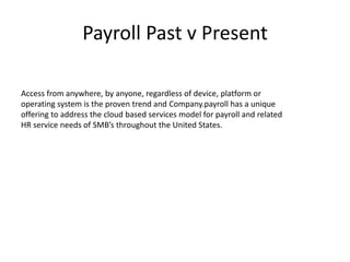 Payroll Past v Present 
Access from anywhere, by anyone, regardless of device, platform or 
operating system is the proven trend and Company.payroll has a unique 
offering to address the cloud based services model for payroll and related 
HR service needs of SMB’s throughout the United States. 
 
