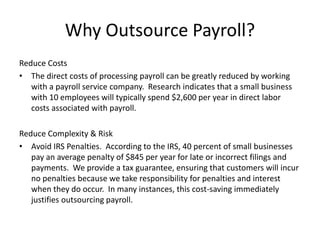 Why Outsource Payroll? 
Reduce Costs 
• The direct costs of processing payroll can be greatly reduced by working 
with a payroll service company. Research indicates that a small business 
with 10 employees will typically spend $2,600 per year in direct labor 
costs associated with payroll. 
Reduce Complexity & Risk 
• Avoid IRS Penalties. According to the IRS, 40 percent of small businesses 
pay an average penalty of $845 per year for late or incorrect filings and 
payments. We provide a tax guarantee, ensuring that customers will incur 
no penalties because we take responsibility for penalties and interest 
when they do occur. In many instances, this cost-saving immediately 
justifies outsourcing payroll. 
 