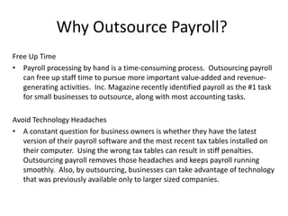 Why Outsource Payroll? 
Free Up Time 
• Payroll processing by hand is a time-consuming process. Outsourcing payroll 
can free up staff time to pursue more important value-added and revenue-generating 
activities. Inc. Magazine recently identified payroll as the #1 task 
for small businesses to outsource, along with most accounting tasks. 
Avoid Technology Headaches 
• A constant question for business owners is whether they have the latest 
version of their payroll software and the most recent tax tables installed on 
their computer. Using the wrong tax tables can result in stiff penalties. 
Outsourcing payroll removes those headaches and keeps payroll running 
smoothly. Also, by outsourcing, businesses can take advantage of technology 
that was previously available only to larger sized companies. 
 