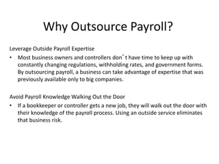 Why Outsource Payroll? 
Leverage Outside Payroll Expertise 
• Most business owners and controllers don’t have time to keep up with 
constantly changing regulations, withholding rates, and government forms. 
By outsourcing payroll, a business can take advantage of expertise that was 
previously available only to big companies. 
Avoid Payroll Knowledge Walking Out the Door 
• If a bookkeeper or controller gets a new job, they will walk out the door with 
their knowledge of the payroll process. Using an outside service eliminates 
that business risk. 
 