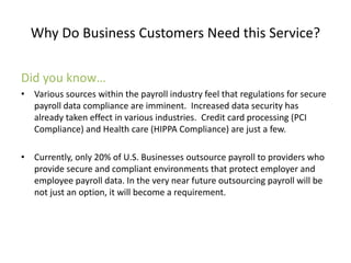 Why Do Business Customers Need this Service? 
Did you know… 
• Various sources within the payroll industry feel that regulations for secure 
payroll data compliance are imminent. Increased data security has 
already taken effect in various industries. Credit card processing (PCI 
Compliance) and Health care (HIPPA Compliance) are just a few. 
• Currently, only 20% of U.S. Businesses outsource payroll to providers who 
provide secure and compliant environments that protect employer and 
employee payroll data. In the very near future outsourcing payroll will be 
not just an option, it will become a requirement. 
 